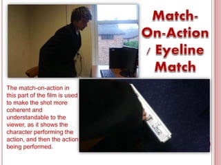 The match-on-action in
this part of the film is used
to make the shot more
coherent and
understandable to the
viewer, as it shows the
character performing the
action, and then the action
being performed.
 