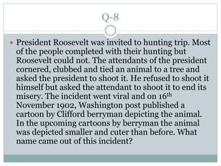 Q-8
 President Roosevelt was invited to hunting trip. Most
of the people completed with their hunting but
Roosevelt could not. The attendants of the president
cornered, clubbed and tied an animal to a tree and
asked the president to shoot it. He refused to shoot it
himself but asked the attendant to shoot it to end its
misery. The incident went viral and on 16th
November 1902, Washington post published a
cartoon by Clifford berryman depicting the animal.
In the upcoming cartoons by berryman the animal
was depicted smaller and cuter than before. What
name came out of this incident?
 