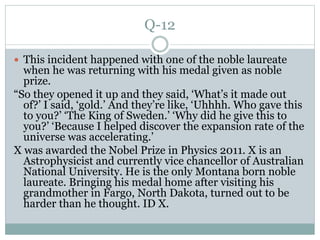 Q-12
 This incident happened with one of the noble laureate
when he was returning with his medal given as noble
prize.
“So they opened it up and they said, ‘What’s it made out
of?’ I said, ‘gold.’ And they’re like, ‘Uhhhh. Who gave this
to you?’ ‘The King of Sweden.’ ‘Why did he give this to
you?’ ‘Because I helped discover the expansion rate of the
universe was accelerating.’
X was awarded the Nobel Prize in Physics 2011. X is an
Astrophysicist and currently vice chancellor of Australian
National University. He is the only Montana born noble
laureate. Bringing his medal home after visiting his
grandmother in Fargo, North Dakota, turned out to be
harder than he thought. ID X.
 