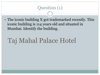 Question (1)
 The iconic building X got trademarked recently. This
iconic building is 114 years old and situated in
Mumbai. Identify the building.
Taj Mahal Palace Hotel
 