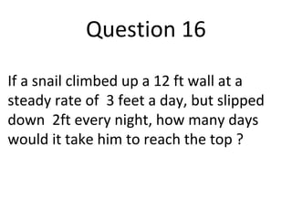 Question 16 
If a snail climbed up a 12 ft wall at a 
steady rate of 3 feet a day, but slipped 
down 2ft every night, how many days 
would it take him to reach the top ? 
 