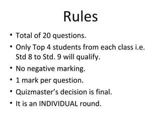 Rules 
• Total of 20 questions. 
• Only Top 4 students from each class i.e. 
Std 8 to Std. 9 will qualify. 
• No negative marking. 
• 1 mark per question. 
• Quizmaster’s decision is final. 
• It is an INDIVIDUAL round. 
 