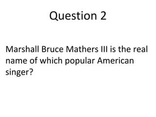 Question 2 
Marshall Bruce Mathers III is the real 
name of which popular American 
singer? 
 