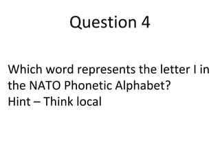 Question 4 
Which word represents the letter I in 
the NATO Phonetic Alphabet? 
Hint – Think local 
 