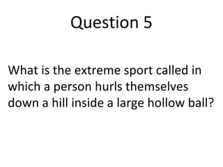 Question 5 
What is the extreme sport called in 
which a person hurls themselves 
down a hill inside a large hollow ball? 
 