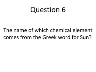 Question 6 
The name of which chemical element 
comes from the Greek word for Sun? 
 
