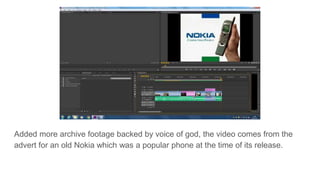 Added more archive footage backed by voice of god, the video comes from the
advert for an old Nokia which was a popular phone at the time of its release.
 