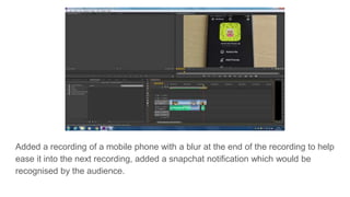 Added a recording of a mobile phone with a blur at the end of the recording to help
ease it into the next recording, added a snapchat notification which would be
recognised by the audience.
 