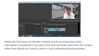 Added the final piece of interview material and its accompanying audio,
interviewee is positioned to the side of the shot and looks away from the camera
rather than directly at it which is seen in most professional documentaries.
 