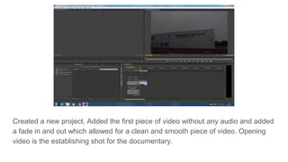 Created a new project. Added the first piece of video without any audio and added
a fade in and out which allowed for a clean and smooth piece of video. Opening
video is the establishing shot for the documentary.
 