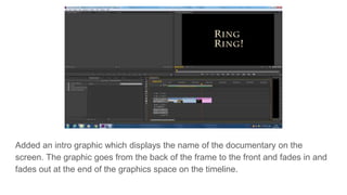 Added an intro graphic which displays the name of the documentary on the
screen. The graphic goes from the back of the frame to the front and fades in and
fades out at the end of the graphics space on the timeline.
 