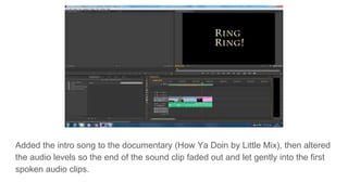 Added the intro song to the documentary (How Ya Doin by Little Mix), then altered
the audio levels so the end of the sound clip faded out and let gently into the first
spoken audio clips.
 