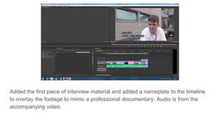 Added the first piece of interview material and added a nameplate to the timeline
to overlay the footage to mimic a professional documentary. Audio is from the
accompanying video.
 