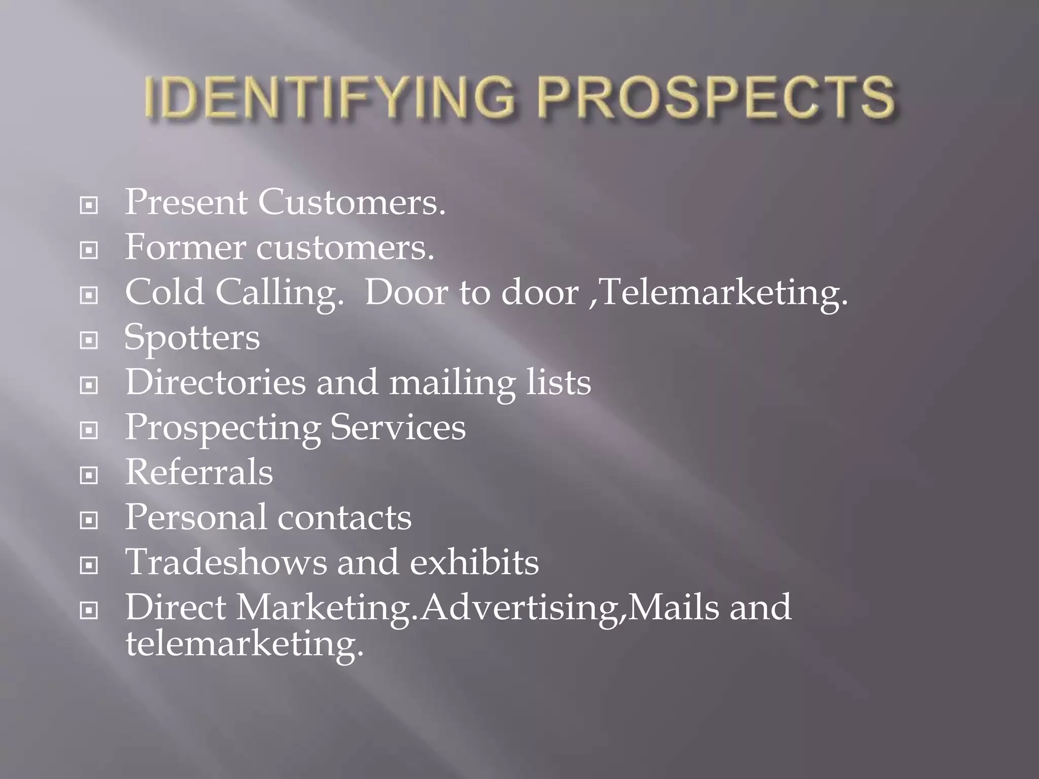  Present Customers.
 Former customers.
 Cold Calling. Door to door ,Telemarketing.
 Spotters
 Directories and mailing lists
 Prospecting Services
 Referrals
 Personal contacts
 Tradeshows and exhibits
 Direct Marketing.Advertising,Mails and
telemarketing.
 