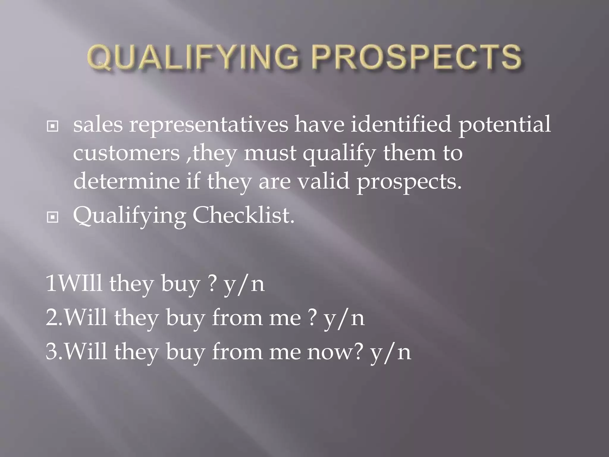  sales representatives have identified potential
customers ,they must qualify them to
determine if they are valid prospects.
 Qualifying Checklist.
1WIll they buy ? y/n
2.Will they buy from me ? y/n
3.Will they buy from me now? y/n
 