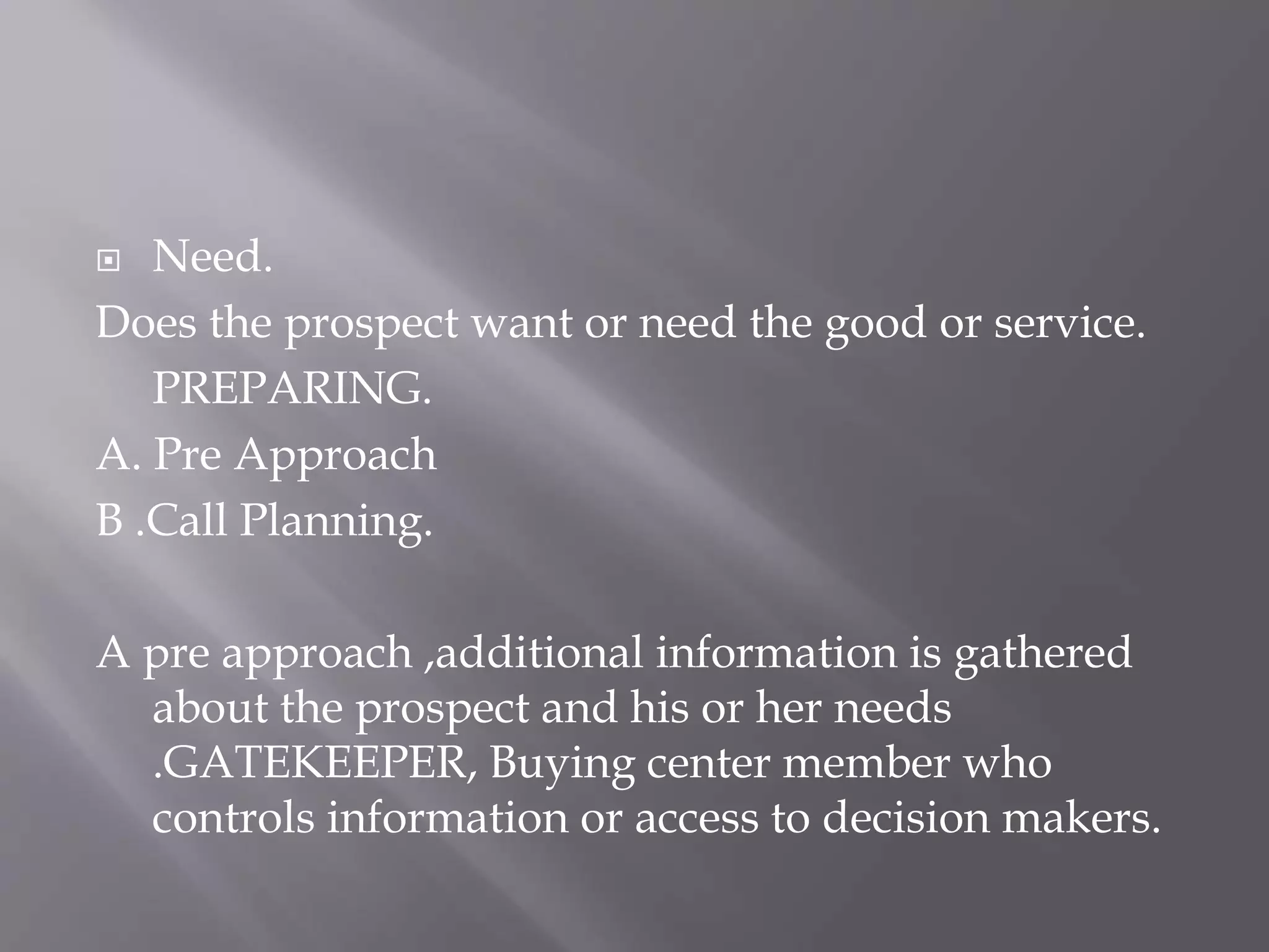  Need.
Does the prospect want or need the good or service.
PREPARING.
A. Pre Approach
B .Call Planning.
A pre approach ,additional information is gathered
about the prospect and his or her needs
.GATEKEEPER, Buying center member who
controls information or access to decision makers.
 