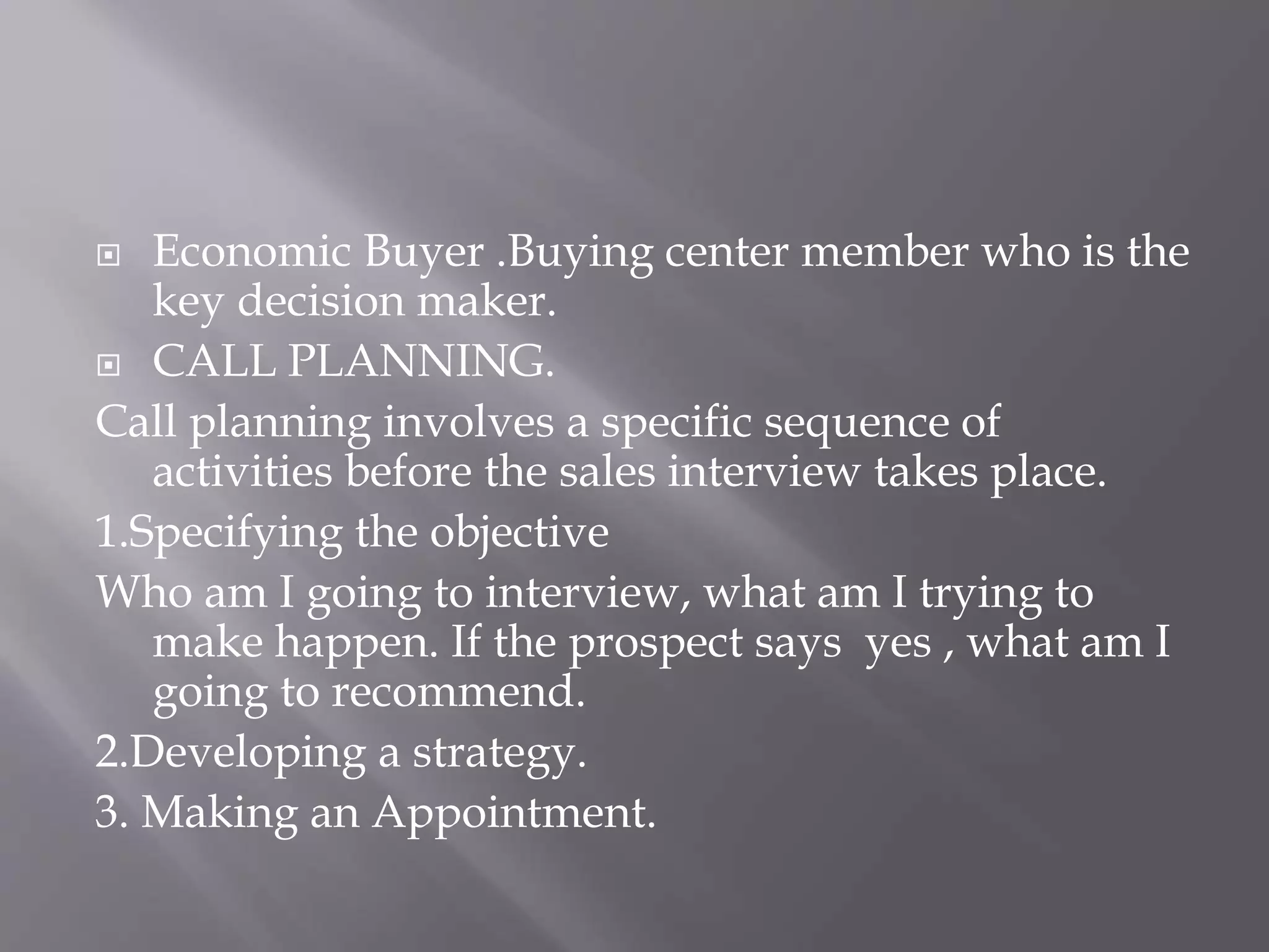  Economic Buyer .Buying center member who is the
key decision maker.
 CALL PLANNING.
Call planning involves a specific sequence of
activities before the sales interview takes place.
1.Specifying the objective
Who am I going to interview, what am I trying to
make happen. If the prospect says yes , what am I
going to recommend.
2.Developing a strategy.
3. Making an Appointment.
 