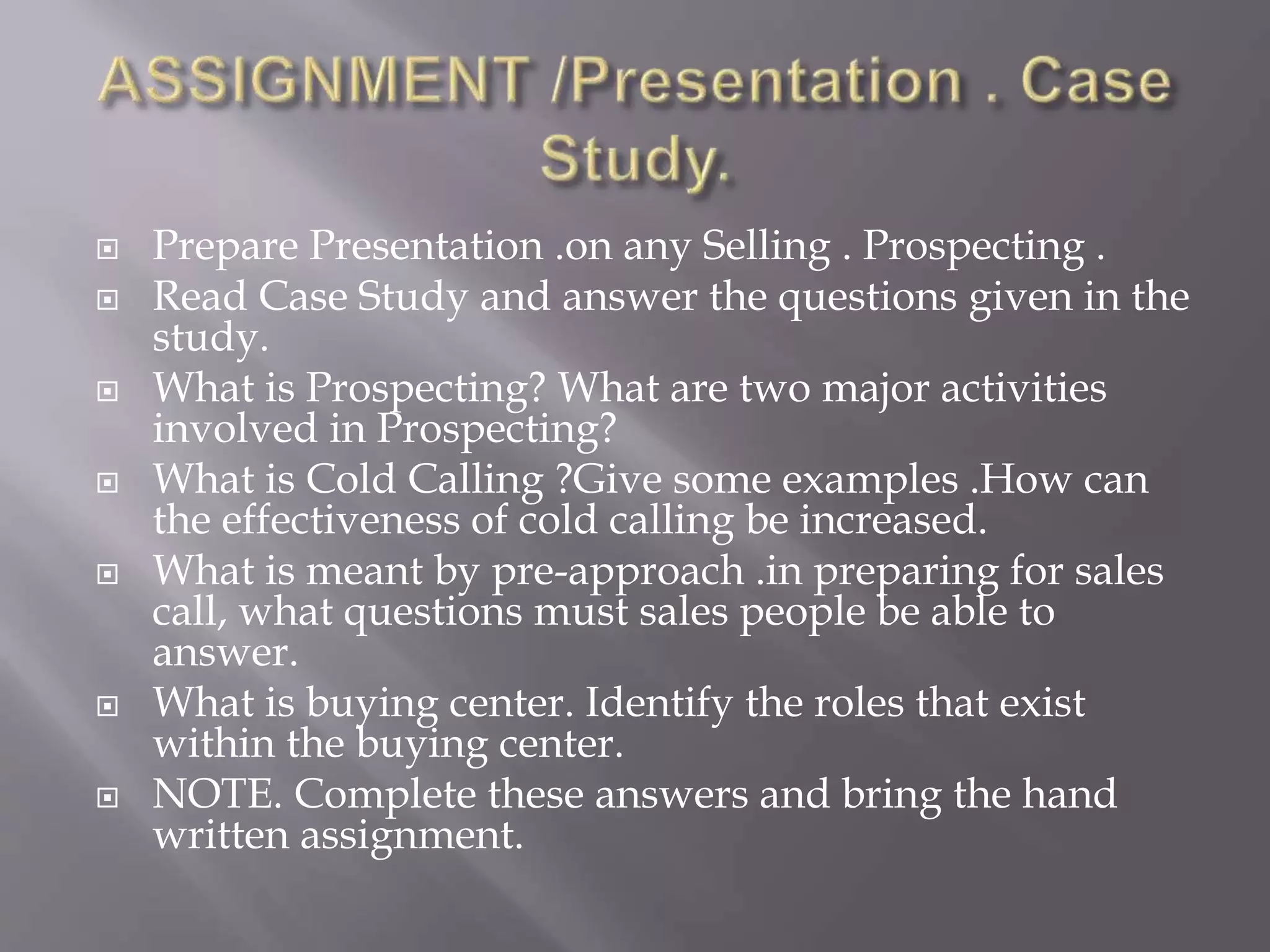  Prepare Presentation .on any Selling . Prospecting .
 Read Case Study and answer the questions given in the
study.
 What is Prospecting? What are two major activities
involved in Prospecting?
 What is Cold Calling ?Give some examples .How can
the effectiveness of cold calling be increased.
 What is meant by pre-approach .in preparing for sales
call, what questions must sales people be able to
answer.
 What is buying center. Identify the roles that exist
within the buying center.
 NOTE. Complete these answers and bring the hand
written assignment.
 