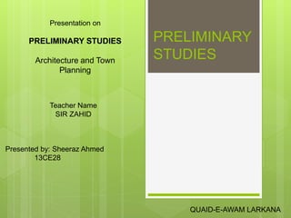 PRELIMINARY 
STUDIES 
Presentation on 
PRELIMINARY STUDIES 
Architecture and Town 
Planning 
QUAID-E-AWAM LARKANA 
Teacher Name 
SIR ZAHID 
Presented by: Sheeraz Ahmed 
13CE28 
 