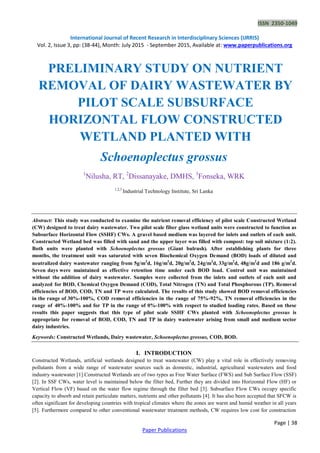 ISSN 2350-1049
International Journal of Recent Research in Interdisciplinary Sciences (IJRRIS)
Vol. 2, Issue 3, pp: (38-44), Month: July 2015 - September 2015, Available at: www.paperpublications.org
Page | 38
Paper Publications
PRELIMINARY STUDY ON NUTRIENT
REMOVAL OF DAIRY WASTEWATER BY
PILOT SCALE SUBSURFACE
HORIZONTAL FLOW CONSTRUCTED
WETLAND PLANTED WITH
Schoenoplectus grossus
1
Nilusha, RT, 2
Dissanayake, DMHS, 3
Fonseka, WRK
1,2,3
Industrial Technology Institute, Sri Lanka
Abstract: This study was conducted to examine the nutrient removal efficiency of pilot scale Constructed Wetland
(CW) designed to treat dairy wastewater. Two pilot scale fiber glass wetland units were constructed to function as
Subsurface Horizontal Flow (SSHF) CWs. A gravel based medium was layered for inlets and outlets of each unit.
Constructed Wetland bed was filled with sand and the upper layer was filled with compost: top soil mixture (1:2).
Both units were planted with Schoenoplectus grossus (Giant bulrush). After establishing plants for three
months, the treatment unit was saturated with seven Biochemical Oxygen Demand (BOD) loads of diluted and
neutralized dairy wastewater ranging from 5g/m2
d, 16g/m2
d, 20g/m2
d, 24g/m2
d, 33g/m2
d, 48g/m2
d and 186 g/m2
d.
Seven days were maintained as effective retention time under each BOD load. Control unit was maintained
without the addition of dairy wastewater. Samples were collected from the inlets and outlets of each unit and
analyzed for BOD, Chemical Oxygen Demand (COD), Total Nitrogen (TN) and Total Phosphorous (TP). Removal
efficiencies of BOD, COD, TN and TP were calculated. The results of this study showed BOD removal efficiencies
in the range of 30%-100%, COD removal efficiencies in the range of 75%-92%, TN removal efficiencies in the
range of 40%-100% and for TP in the range of 0%-100% with respect to studied loading rates. Based on these
results this paper suggests that this type of pilot scale SSHF CWs planted with Scheonoplectus grossus is
appropriate for removal of BOD, COD, TN and TP in dairy wastewater arising from small and medium sector
dairy industries.
Keywords: Constructed Wetlands, Dairy wastewater, Schoenoplectus grossus, COD, BOD.
I. INTRODUCTION
Constructed Wetlands, artificial wetlands designed to treat wastewater (CW) play a vital role in effectively removing
pollutants from a wide range of wastewater sources such as domestic, industrial, agricultural wastewaters and food
industry wastewater [1].Constructed Wetlands are of two types as Free Water Surface (FWS) and Sub Surface Flow (SSF)
[2]. In SSF CWs, water level is maintained below the filter bed, Further they are divided into Horizontal Flow (HF) or
Vertical Flow (VF) based on the water flow regime through the filter bed [3]. Subsurface Flow CWs occupy specific
capacity to absorb and retain particulate matters, nutrients and other pollutants [4]. It has also been accepted that SFCW is
often significant for developing countries with tropical climates where the zones are warm and humid weather in all years
[5]. Furthermore compared to other conventional wastewater treatment methods, CW requires low cost for construction
 