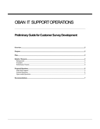 OBAN IT SUPPORT OPERATIONS

Preliminary Guide for Customer Survey Development



Overview...........................................................................................................................................................2

Purpose.............................................................................................................................................................2

Plan...................................................................................................................................................................2

Relative Measures............................................................................................................................................3
  Background....................................................................................................................................................3
  Examples.......................................................................................................................................................3
  Performance Factors.......................................................................................................................................4

Proposed Questions..........................................................................................................................................5
  Help Desk Support.........................................................................................................................................5
  General Questions..........................................................................................................................................6
  Open-ended Questions....................................................................................................................................7

Recommendations............................................................................................................................................7
 