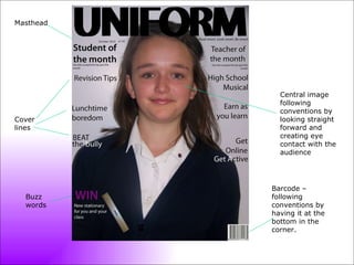 Masthead Central image following conventions by looking straight forward and creating eye contact with the audience Barcode – following conventions by having it at the bottom in the corner. Cover lines Buzz words 