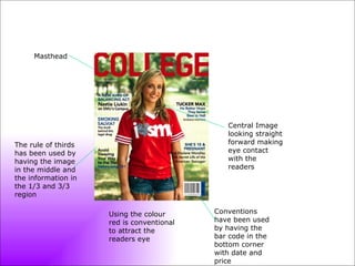 Masthead Central Image looking straight forward making eye contact with the readers Using the colour red is conventional to attract the readers eye Conventions have been used by having the bar code in the bottom corner with date and price The rule of thirds has been used by having the image in the middle and the information in the 1/3 and 3/3 region 