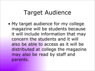 Target Audience My target audience for my college magazine will be students because it will include information that may concern the students and it will also be able to access as it will be distributed at college the magazine may also be read by staff and parents. 