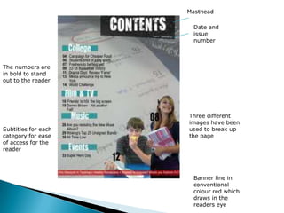 MastheadDate and issue numberThe numbers are in bold to stand out to the readerThree different images have been used to break up the pageSubtitles for each category for ease of access for the readerBanner line in conventional colour red which draws in the readers eye