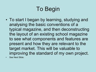 To Begin To start I began by learning, studying and analysing the basic conventions of a typical magazine, and then deconstructing the layout of an existing school magazine to see what components and features are present and how they are relevant to the target market. This will be valuable to improving the standard of my own project. See Next Slide: 
