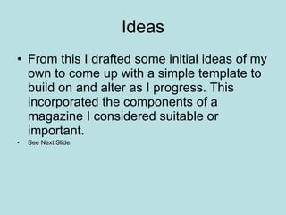 Ideas From this I drafted some initial ideas of my own to come up with a simple template to build on and alter as I progress. This incorporated the components of a magazine I considered suitable or important.  See Next Slide: 