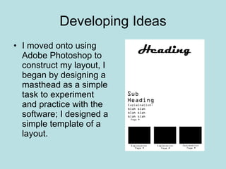 Developing Ideas I moved onto using Adobe Photoshop to construct my layout, I began by designing a masthead as a simple task to experiment and practice with the software; I designed a simple template of a layout. 