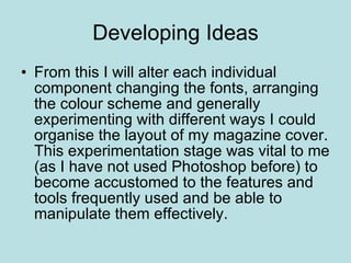 Developing Ideas From this I will alter each individual component changing the fonts, arranging the colour scheme and generally experimenting with different ways I could organise the layout of my magazine cover. This experimentation stage was vital to me (as I have not used Photoshop before) to become accustomed to the features and tools frequently used and be able to manipulate them effectively. 