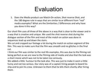 Evaluation  Does the Media product use Match-On-action, Shot reverse Shot, and the 180 degree rule in ways that are similar to or different from “real” media examples? What are the Similarities / Differences and why have you done it this way? Our short film uses all three of the above in a way that is clear to the viewer and in a way that is creative and unique. We used the shot reverse shot during the dialogue section of the film and most of the match on action was done in sequences lead up and down the stairs.  We cut and cropped our footage a lot during the match on action segment of the film. This was to make sure that the film was smooth and no glitches in the final cut. I think our film was similar to the real life examples, this was due to the filming not being perfect as we are new to the filming side of media and also that the task was a short movie which was not to be taken too seriously.  We added a little  humour to the task also. This was just to make it seem a little funny and not too serious. Our story was of a captain hiring people to board his ship and to join his crew. Unknown to them that he kills them shortly after hiring them. 
