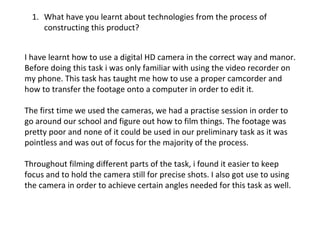 What have you learnt about technologies from the process of constructing this product? I have learnt how to use a digital HD camera in the correct way and manor. Before doing this task i was only familiar with using the video recorder on my phone. This task has taught me how to use a proper camcorder and how to transfer the footage onto a computer in order to edit it.  The first time we used the cameras, we had a practise session in order to go around our school and figure out how to film things. The footage was pretty poor and none of it could be used in our preliminary task as it was pointless and was out of focus for the majority of the process. Throughout filming different parts of the task, i found it easier to keep focus and to hold the camera still for precise shots. I also got use to using the camera in order to achieve certain angles needed for this task as well.  
