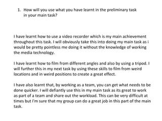 How will you use what you have learnt in the preliminary task in your main task? I have learnt how to use a video recorder which is my main achievement throughout this task. I will obviously take this into doing my main task as i would be pretty pointless me doing it without the knowledge of working the media technology. I have learnt how to film from different angles and also by using a tripod. I will further this in my next task by using these skills to film from weird locations and in weird positions to create a great effect. I have also learnt that, by working as a team, you can get what needs to be done quicker. I will defiantly use this in my main task as its great to work as part of a team and share out the workload. This can be very difficult at times but I'm sure that my group can do a great job in this part of the main task.  