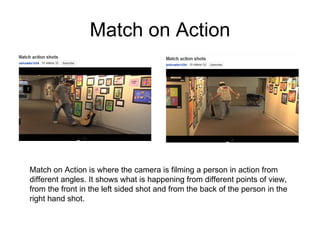 Match on Action Match on Action is where the camera is filming a person in action from different angles. It shows what is happening from different points of view, from the front in the left sided shot and from the back of the person in the right hand shot.  