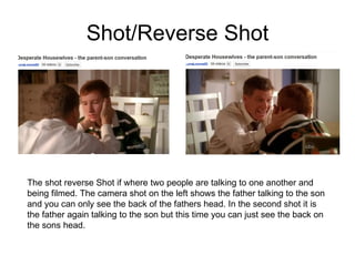 Shot/Reverse Shot The shot reverse Shot if where two people are talking to one another and being filmed. The camera shot on the left shows the father talking to the son and you can only see the back of the fathers head. In the second shot it is the father again talking to the son but this time you can just see the back on the sons head.  