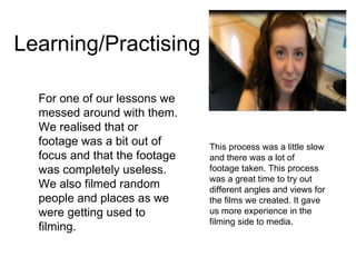 Learning/Practising  For one of our lessons we messed around with them. We realised that or footage was a bit out of focus and that the footage was completely useless. We also filmed random people and places as we were getting used to filming. This process was a little slow and there was a lot of footage taken. This process was a great time to try out different angles and views for the films we created. It gave us more experience in the filming side to media.  