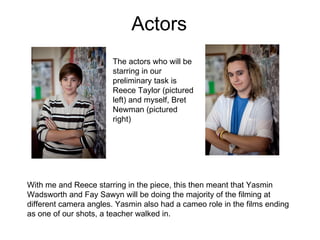 Actors  The actors who will be starring in our preliminary task is Reece Taylor (pictured left) and myself, Bret Newman (pictured right) With me and Reece starring in the piece, this then meant that Yasmin Wadsworth and Fay Sawyn will be doing the majority of the filming at different camera angles. Yasmin also had a cameo role in the films ending as one of our shots, a teacher walked in.  