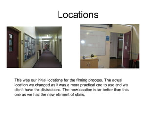 Locations This was our initial locations for the filming process. The actual location we changed as it was a more practical one to use and we didn’t have the distractions. The new location is far better than this one as we had the new element of stairs. 
