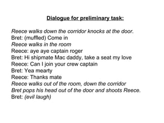 Dialogue for preliminary task: Reece walks down the corridor knocks at the door. Bret: (muffled) Come in Reece walks in the room Reece: aye aye captain roger Bret: Hi shipmate Mac daddy, take a seat my love Reece: Can I join your crew captain Bret: Yea mearty  Reece: Thanks mate Reece walks out of the room, down the corridor  Bret pops his head out of the door and shoots Reece.  Bret:  (evil laugh) 