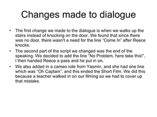 Changes made to dialogue The first change we made to the dialogue is when we walks up the stairs instead of knocking on the door. We found that since there was no door, there wasn't a need for the line “Come In” after Reece knocks. The second part of the script we changed was the end of the speaking. We decided to add the line “No Problem, here take this!”, I then handed Reece a pass and he put in on. We also added in a cameo role from Yasmin, and she had one line which was “Oh Captain”, and this ended the Short Film. We did this because a teacher walked in on our filming so we had to cover up that mistake.  