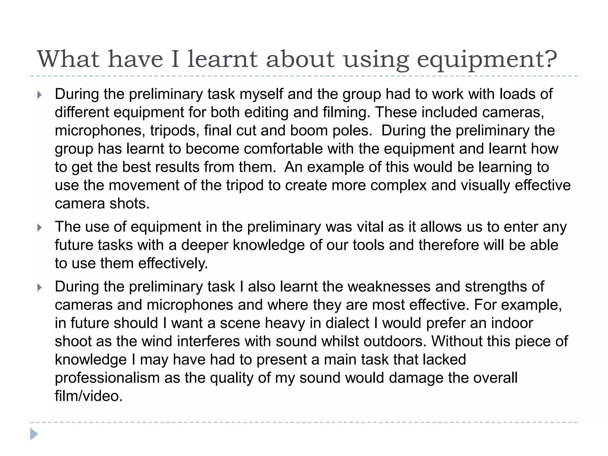 What have I learnt about using equipment?
   During the preliminary task myself and the group had to work with loads of
    different equipment for both editing and filming. These included cameras,
    microphones, tripods, final cut and boom poles. During the preliminary the
    group has learnt to become comfortable with the equipment and learnt how
    to get the best results from them. An example of this would be learning to
    use the movement of the tripod to create more complex and visually effective
    camera shots.
   The use of equipment in the preliminary was vital as it allows us to enter any
    future tasks with a deeper knowledge of our tools and therefore will be able
    to use them effectively.
   During the preliminary task I also learnt the weaknesses and strengths of
    cameras and microphones and where they are most effective. For example,
    in future should I want a scene heavy in dialect I would prefer an indoor
    shoot as the wind interferes with sound whilst outdoors. Without this piece of
    knowledge I may have had to present a main task that lacked
    professionalism as the quality of my sound would damage the overall
    film/video.
 