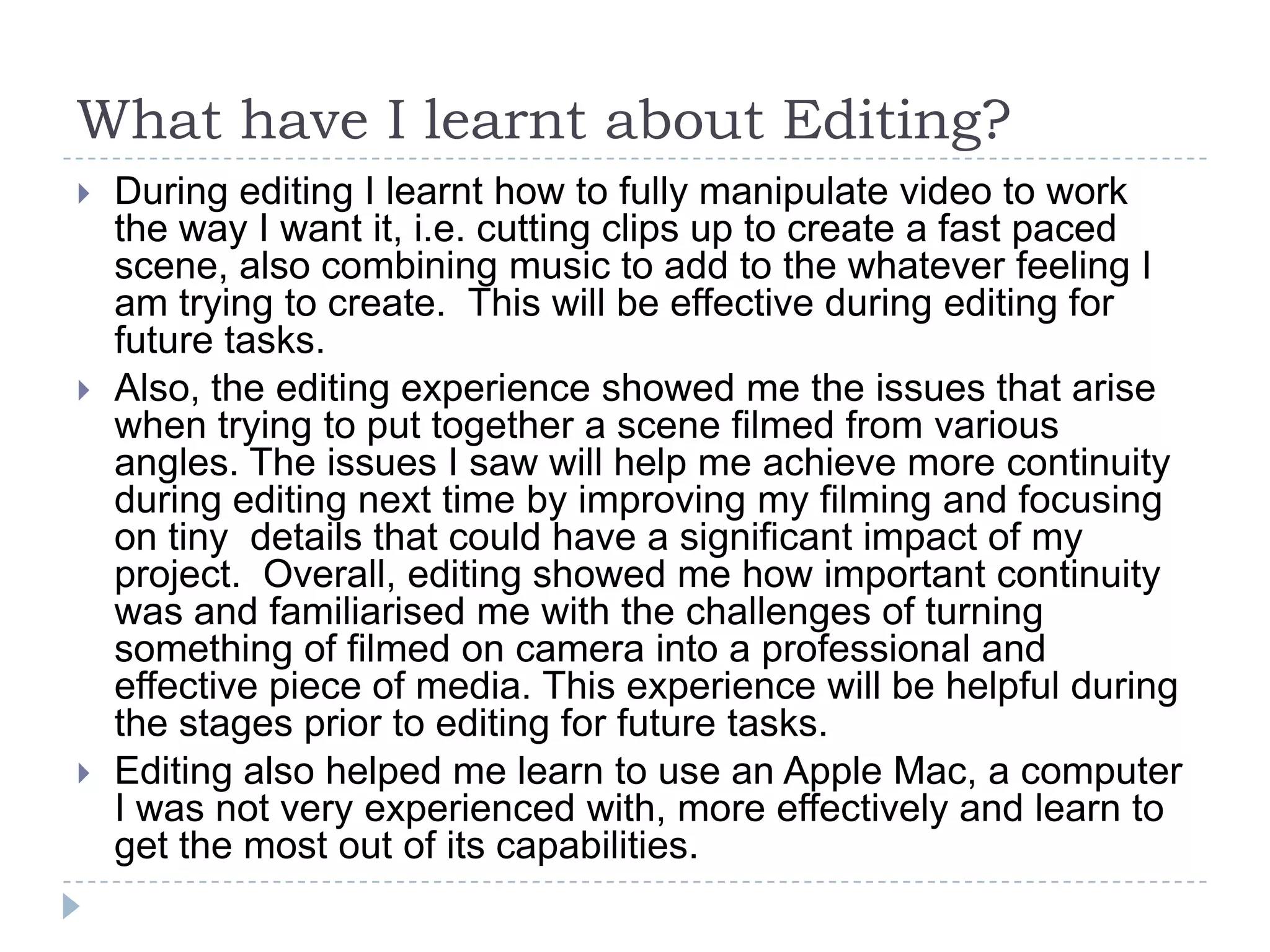 What have I learnt about Editing?
   During editing I learnt how to fully manipulate video to work
    the way I want it, i.e. cutting clips up to create a fast paced
    scene, also combining music to add to the whatever feeling I
    am trying to create. This will be effective during editing for
    future tasks.
   Also, the editing experience showed me the issues that arise
    when trying to put together a scene filmed from various
    angles. The issues I saw will help me achieve more continuity
    during editing next time by improving my filming and focusing
    on tiny details that could have a significant impact of my
    project. Overall, editing showed me how important continuity
    was and familiarised me with the challenges of turning
    something of filmed on camera into a professional and
    effective piece of media. This experience will be helpful during
    the stages prior to editing for future tasks.
   Editing also helped me learn to use an Apple Mac, a computer
    I was not very experienced with, more effectively and learn to
    get the most out of its capabilities.
 