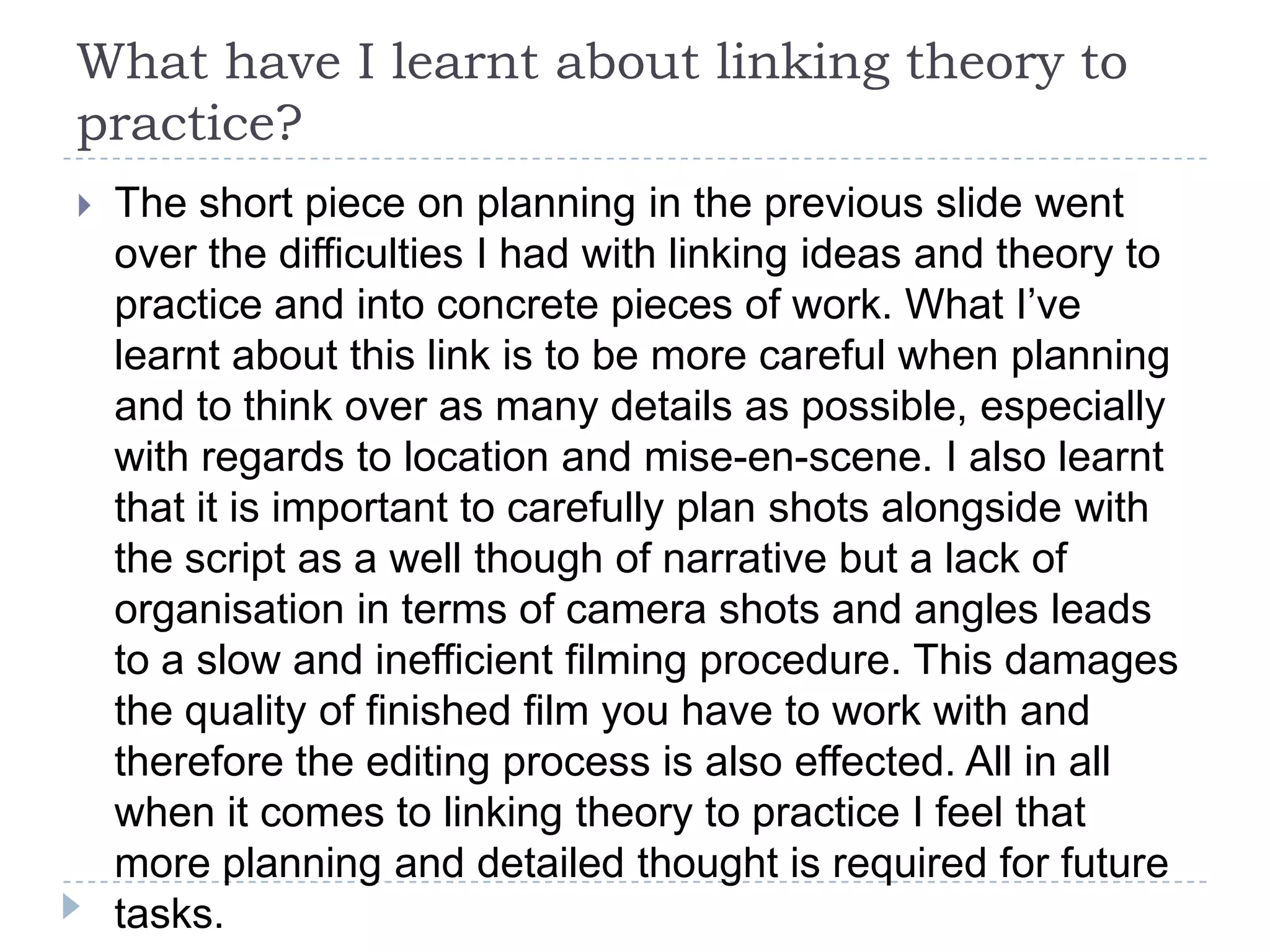 What have I learnt about linking theory to
practice?
   The short piece on planning in the previous slide went
    over the difficulties I had with linking ideas and theory to
    practice and into concrete pieces of work. What I’ve
    learnt about this link is to be more careful when planning
    and to think over as many details as possible, especially
    with regards to location and mise-en-scene. I also learnt
    that it is important to carefully plan shots alongside with
    the script as a well though of narrative but a lack of
    organisation in terms of camera shots and angles leads
    to a slow and inefficient filming procedure. This damages
    the quality of finished film you have to work with and
    therefore the editing process is also effected. All in all
    when it comes to linking theory to practice I feel that
    more planning and detailed thought is required for future
    tasks.
 
