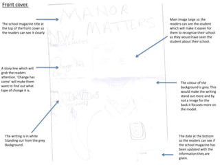 Front cover.

                                 Main image large so the
The school magazine title at     readers can see the student
the top of the front cover so    which will make it easier for
the readers can see it clearly   them to recognize their school
                                 as they would have seen the
                                 student about their school.




A story line which will
grab the readers
attention. ‘Change has
come’ will make them                    The colour of the
want to find out what                   background is grey. This
type of change it is.                   would make the writing
                                        stand out more and by
                                        not a image for the
                                        back it focuses more on
                                        the model.




  The writing is in white              The date at the bottom
  Standing out from the grey           so the readers can see if
  Background.                          the school magazine has
                                       been updated with the
                                       information they are
                                       given.
 