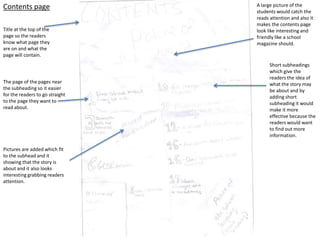 Contents page                    A large picture of the
                                 students would catch the
                                 reads attention and also it
                                 makes the contents page
Title at the top of the          look like interesting and
page so the readers              friendly like a school
know what page they              magazine should.
are on and what the
page will contain.
                                       Short subheadings
                                       which give the
                                       readers the idea of
The page of the pages near             what the story may
the subheading so it easier            be about and by
for the readers to go straight         adding short
to the page they want to               subheading it would
read about.                            make it more
                                       effective because the
                                       readers would want
                                       to find out more
                                       information.

Pictures are added which fit
to the subhead and it
showing that the story is
about and it also looks
interesting grabbing readers
attention.
 