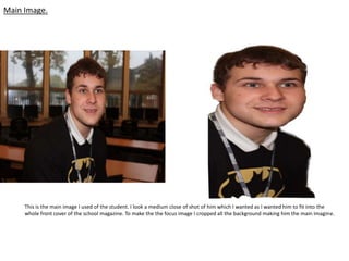 Main Image.




     This is the main image I used of the student. I look a medium close of shot of him which I wanted as I wanted him to fit into the
     whole front cover of the school magazine. To make the the focus image I cropped all the background making him the main imagine.
 