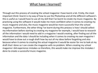 What have I learned?

Through out this process of creating the school magazine I have learnt a lot. Firstly, the most
important think I learnt is my way of how to use the Photoshop and all the different software's
this is useful as I would have to use all my skill that I’ve learnt to create my music magazine. By
practicing using the software it would make me more confident when it comes to creating my
music magazine and also, the music magazine would be more successful than the school
magazine. Furthermore, the other thing I’ve learnt during this process is how I should collect
my information before starting to creating my magazine for example, I would have to research
all the information I would need to add in a magazine I would creating, after finding out all the
information and the data I should be including when it comes to creating my own magazine I
would have to draw out a rough draft how lay out all my ideas before forgetting and also
because when it comes to creating the actual magazine it would be easier for me to look at my
draft that I done so I can create the magazine with no problem. When creating my school
magazine I did experience mistakes so therefore, this would make me improve the mistakes I
done to create a successful music magazine.
 